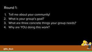 Round 1:
1. Tell me about your community!
2. What is your group’s goal?
3. What are three concrete things your group needs?
4. Why are YOU doing this work?
@Mo_Mack
 