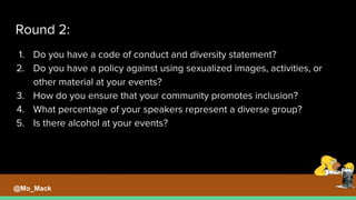 Round 2:
1. Do you have a code of conduct and diversity statement?
2. Do you have a policy against using sexualized images, activities, or
other material at your events?
3. How do you ensure that your community promotes inclusion?
4. What percentage of your speakers represent a diverse group?
5. Is there alcohol at your events?
@Mo_Mack
 