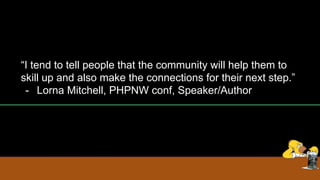 “I tend to tell people that the community will help them to
skill up and also make the connections for their next step.”
- Lorna Mitchell, PHPNW conf, Speaker/Author
 