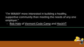 “I’m WAAAY more interested in building a healthy,
supportive community than meeting the needs of any one
employer.”
- Rob Hale of Vermont Code Camp and HackVT
 