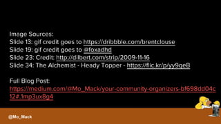 Image Sources:
Slide 13: gif credit goes to https://dribbble.com/brentclouse
Slide 19: gif credit goes to @foxadhd
Slide 23: Credit: http://dilbert.com/strip/2009-11-16
Slide 34: The Alchemist - Heady Topper - https://flic.kr/p/yy9qeB
Full Blog Post:
https://medium.com/@Mo_Mack/your-community-organizers-bf698dd04c
12#.1mp3ux8g4
@Mo_Mack
 