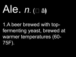 Ale. n. (ˈāl)1.A beer brewed with top-fermenting yeast, brewed at warmer temperatures (60-75F).