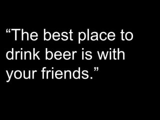 “The best place to drink beer is with your friends.”