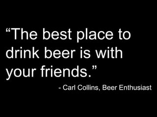 “The best place to drink beer is with your friends.”- Carl Collins, Beer Enthusiast