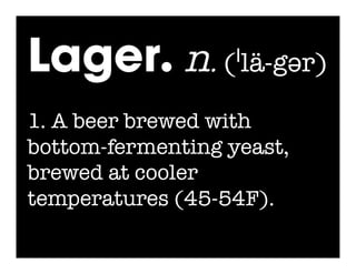 Lager. n. (ˈlä-gər)
1. A beer brewed with
bottom-fermenting yeast,
brewed at cooler
temperatures (45-54F).
 