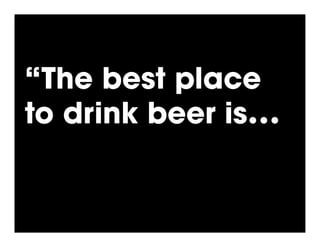 “The best place
to drink beer is…!
 