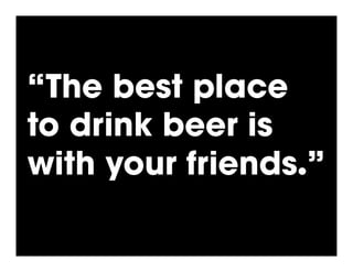 “The best place
to drink beer is
with your friends.”
 