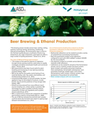 Beer Brewing & Ethanol Production
Use of Chemometrics (multivariate analysis) to develop
quantitative calibrations for Beer Brewing & Ethanol
Production properties:
•	 Multivariate calibrations can be created to provide a variety
of compositional or processing characteristics
•	 Real time quantitative analysis using calibrations
configured to work with ASD’s LabSpec® analyzer (GRAMS
IQ; The Unscrambler®)
•	 Use regression analysis to correlate various laboratory
methods to NIR reflectance
•	 Calibrations can be created for all parts of the fermentation
process, such as: moisture, protein and starch content
(grain receipt), malt quality and protein (malting),
total carbohydrates, fermentable carbohydrates, wort
parameters (mashing), soluble sugars, acid content
(fermentation), sulfur content, moisture, protein, fiber
(production of by-products for animal feed)
•	 Make multiple analyses with one measurement
“The brewing process includes several steps: malting, milling,
mashing, lautering, boiling, fermenting, conditioning,
filtering and packaging. The fermentation step is critical to
the final beer quality because a multitude of factors (e.g.
temperature, pH, sugar composition, yeast type) can affect a
large number of quality parameters.” (Grassi et al., 2013)
The value of NIR & Full Range Spectrometers:
•	 “The analysis of the spectral response of vegetation
through remote sensing could be a valid means to rapidly
investigate and define overall plant health and nutritional
status.” (Fluvià, 2015)
•	 NIR measurements have been found useful for plant
breeding and monitoring of crop ripening screening
purposes (Halsey, 1987)
•	 NIR can be used for the quality control testing of raw
materials (barley, malt, hop, yeast), intermediates, and
finished product (Valeria et al., 2012)
•	 Conventional NIR analysis, on ground samples, has been
applied to hops for the analysis of moisture, α-acids,
β-acids, hop oil and the prediction of hop storage index
(Halsey, 1987)
•	 Ethanol can be produced from many different starch
sources including corn, wheat, barley or potatoes; NIR
technology has made it possible to directly measure
composition of these raw ingredients and to predict
ethanol yield (Fluvià, 2015)
•	 NIR is a useful tool to measure the composition of distillers
grain products used for animal feeds (ASD Inc., 2009)
•	 The use of NIR has indicated that alcoholic beer samples
could be clearly discriminated with respect to ageing stage
(Ghasemi-Varnamkhasti et al., 2012)
Moisture regression on distillers grain samples
R2
= 0.999
0
0 10 20 30 40 50 60 70 80
10
20
30
40
50
60
70
80
Reference moisture %
Crossvalidatedmoisture%
Figure 1. Distillers Grain Moisture calibration results. Validation of the
moisture model with the independent test set of 55 samples produced an
RSQ of 0.999 and SEP of 0.96 (ASD Inc., 2009)
ASD pioneered the science of field spectroscopy over
25 years ago and continues to lead the industry with the
world’s most trusted field-portable NIR analyzers.
 