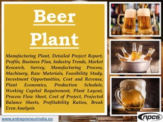 www.entrepreneurindia.co
Beer
Plant
Manufacturing Plant, Detailed Project Report,
Profile, Business Plan, Industry Trends, Market
Research, Survey, Manufacturing Process,
Machinery, Raw Materials, Feasibility Study,
Investment Opportunities, Cost and Revenue,
Plant Economics, Production Schedule,
Working Capital Requirement, Plant Layout,
Process Flow Sheet, Cost of Project, Projected
Balance Sheets, Profitability Ratios, Break
Even Analysis
 