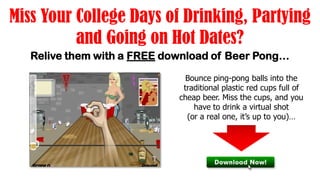 Miss Your College Days of Drinking, Partying
          and Going on Hot Dates?
   Relive them with a FREE download of Beer Pong…

                               Bounce ping-pong balls into the
                              traditional plastic red cups full of
                             cheap beer. Miss the cups, and you
                                 have to drink a virtual shot
                               (or a real one, it’s up to you)…
 