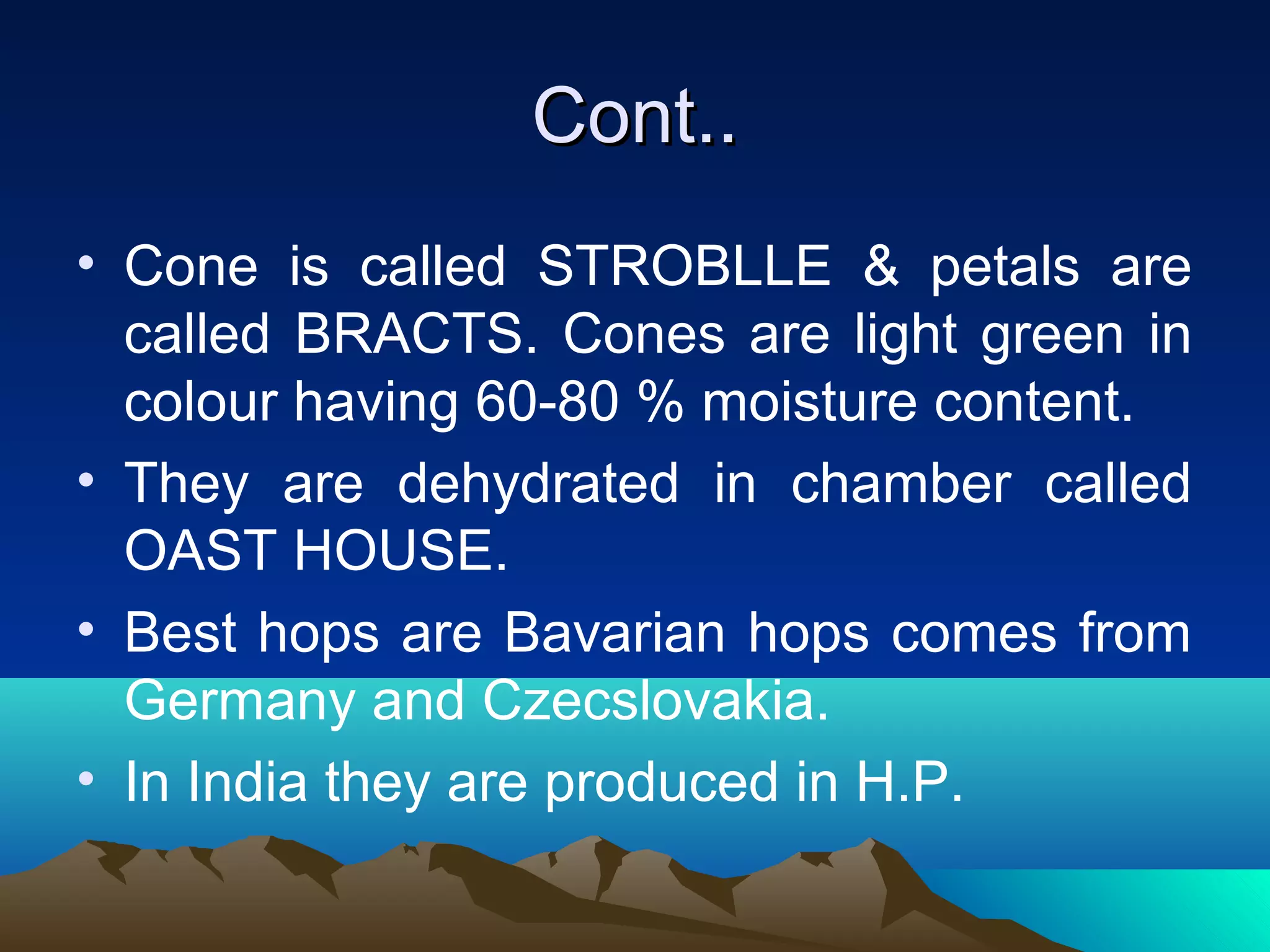 Cont..Cont..
• Cone is called STROBLLE & petals are
called BRACTS. Cones are light green in
colour having 60-80 % moisture content.
• They are dehydrated in chamber called
OAST HOUSE.
• Best hops are Bavarian hops comes from
Germany and Czecslovakia.
• In India they are produced in H.P.
 