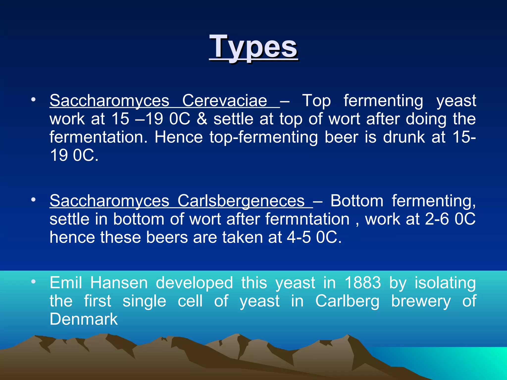TypesTypes
• Saccharomyces Cerevaciae – Top fermenting yeast
work at 15 –19 0C & settle at top of wort after doing the
fermentation. Hence top-fermenting beer is drunk at 15-
19 0C.
• Saccharomyces Carlsbergeneces – Bottom fermenting,
settle in bottom of wort after fermntation , work at 2-6 0C
hence these beers are taken at 4-5 0C.
• Emil Hansen developed this yeast in 1883 by isolating
the first single cell of yeast in Carlberg brewery of
Denmark
 