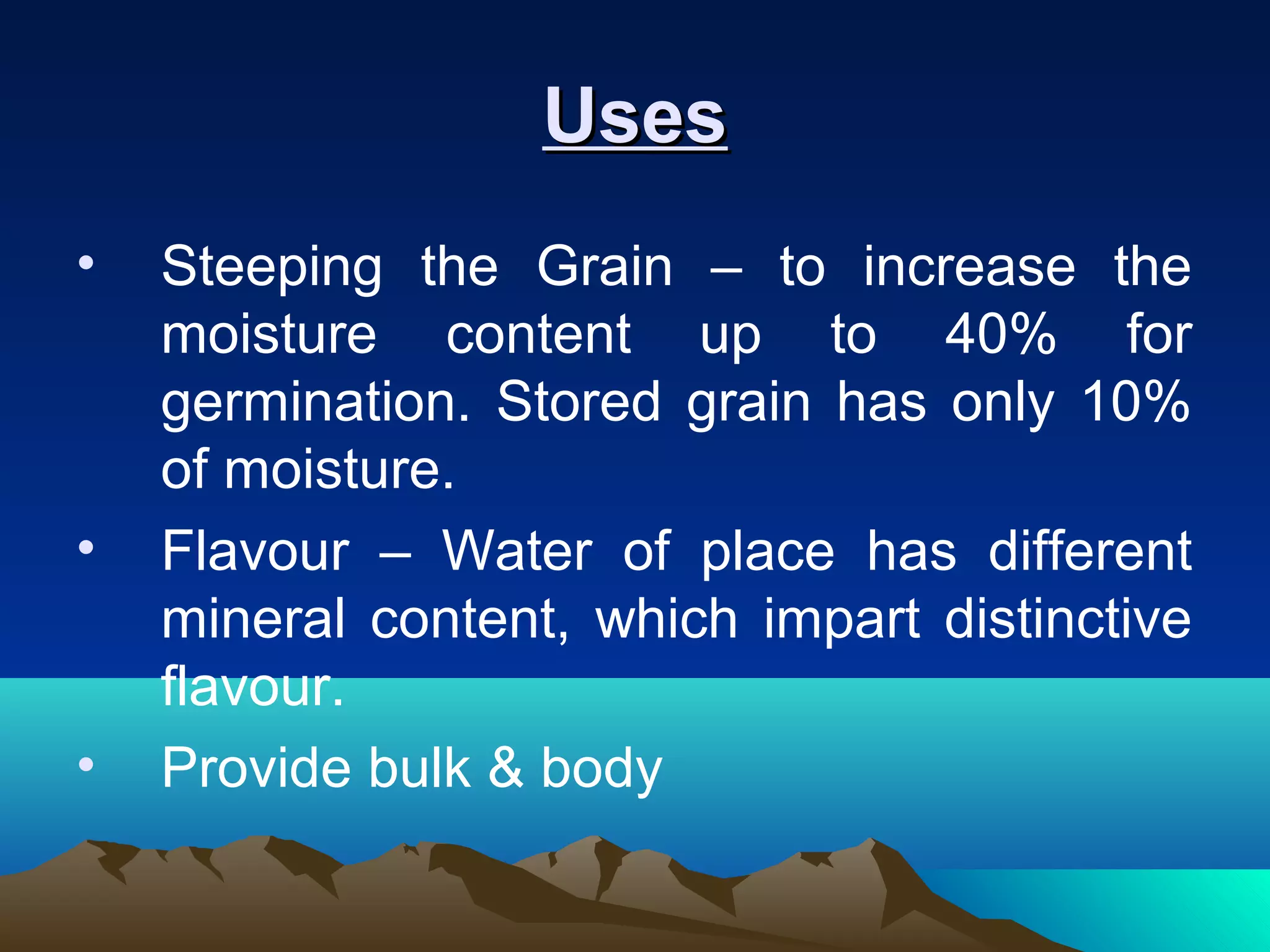 UsesUses
• Steeping the Grain – to increase the
moisture content up to 40% for
germination. Stored grain has only 10%
of moisture.
• Flavour – Water of place has different
mineral content, which impart distinctive
flavour.
• Provide bulk & body
 