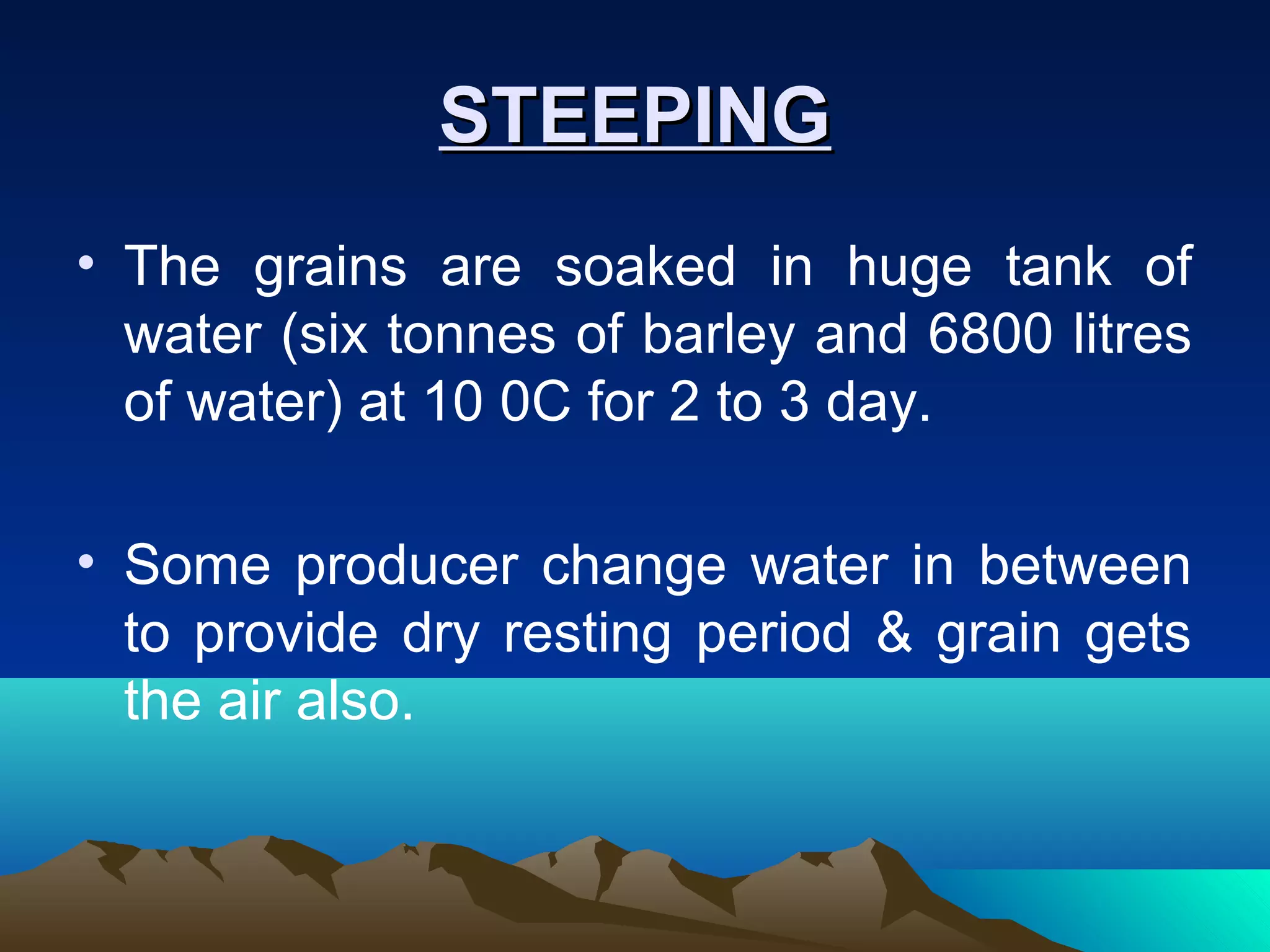 STEEPINGSTEEPING
• The grains are soaked in huge tank of
water (six tonnes of barley and 6800 litres
of water) at 10 0C for 2 to 3 day.
• Some producer change water in between
to provide dry resting period & grain gets
the air also.
 