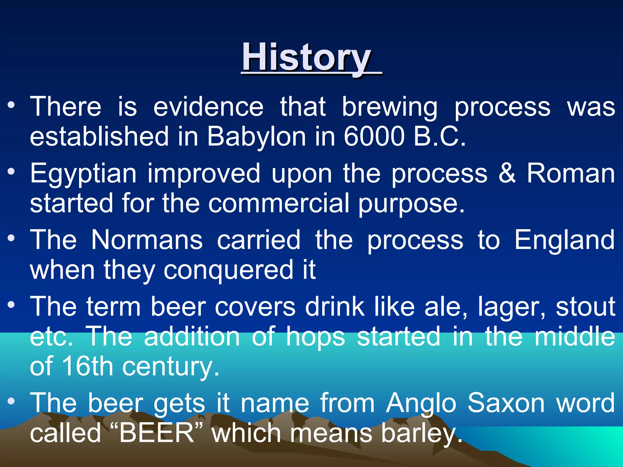 HistoryHistory
• There is evidence that brewing process was
established in Babylon in 6000 B.C.
• Egyptian improved upon the process & Roman
started for the commercial purpose.
• The Normans carried the process to England
when they conquered it
• The term beer covers drink like ale, lager, stout
etc. The addition of hops started in the middle
of 16th century.
• The beer gets it name from Anglo Saxon word
called “BEER” which means barley.
 