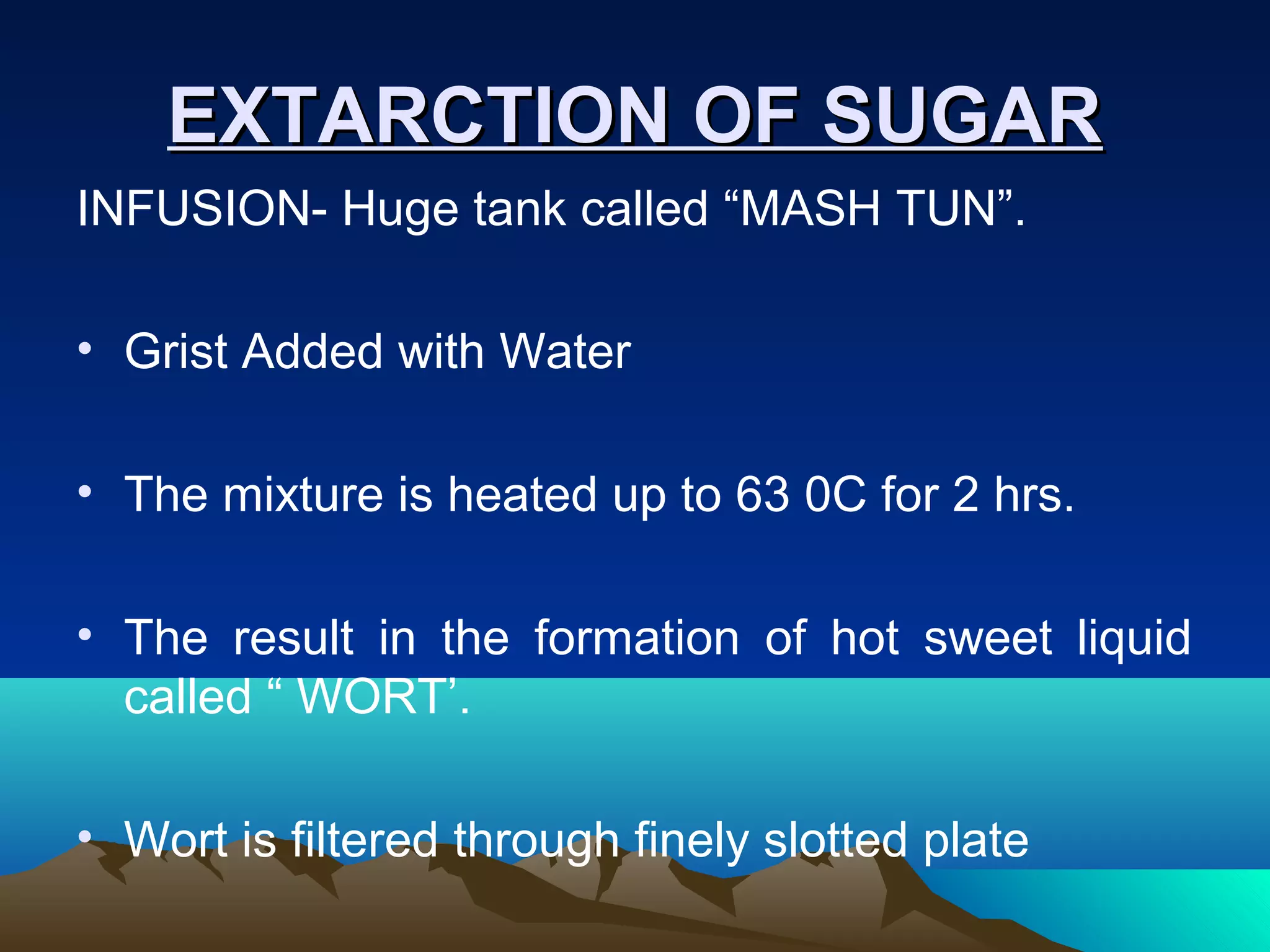 EXTARCTION OF SUGAREXTARCTION OF SUGAR
INFUSION- Huge tank called “MASH TUN”.
• Grist Added with Water
• The mixture is heated up to 63 0C for 2 hrs.
• The result in the formation of hot sweet liquid
called “ WORT’.
• Wort is filtered through finely slotted plate
 