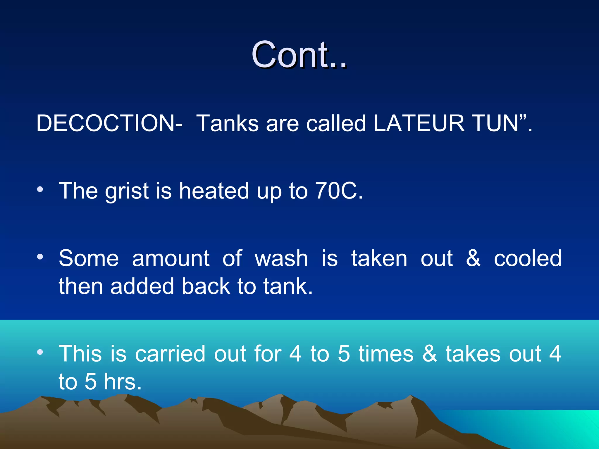 Cont..Cont..
DECOCTION- Tanks are called LATEUR TUN”.
• The grist is heated up to 70C.
• Some amount of wash is taken out & cooled
then added back to tank.
• This is carried out for 4 to 5 times & takes out 4
to 5 hrs.
 