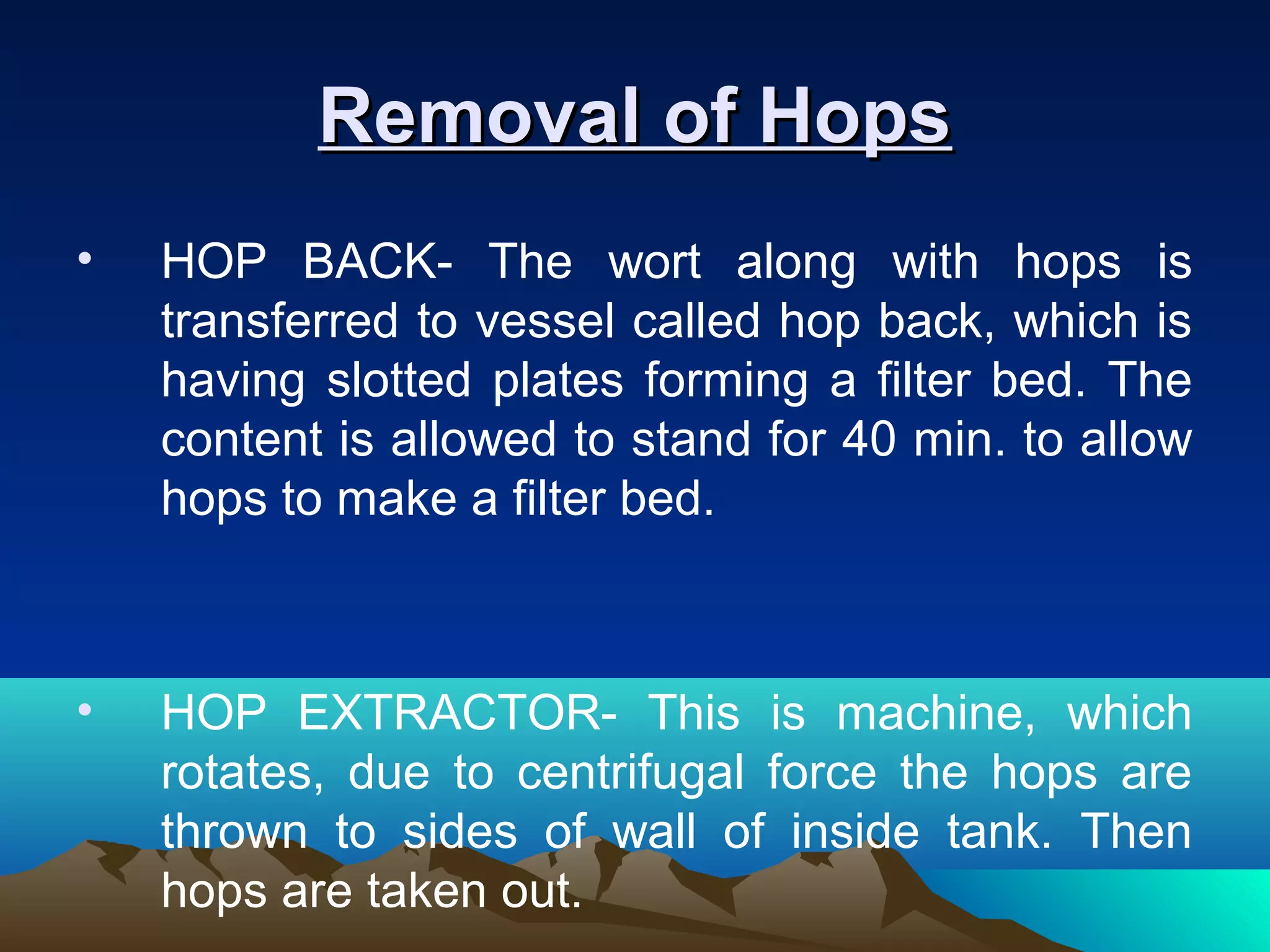 Removal of HopsRemoval of Hops
• HOP BACK- The wort along with hops is
transferred to vessel called hop back, which is
having slotted plates forming a filter bed. The
content is allowed to stand for 40 min. to allow
hops to make a filter bed.
• HOP EXTRACTOR- This is machine, which
rotates, due to centrifugal force the hops are
thrown to sides of wall of inside tank. Then
hops are taken out.
 