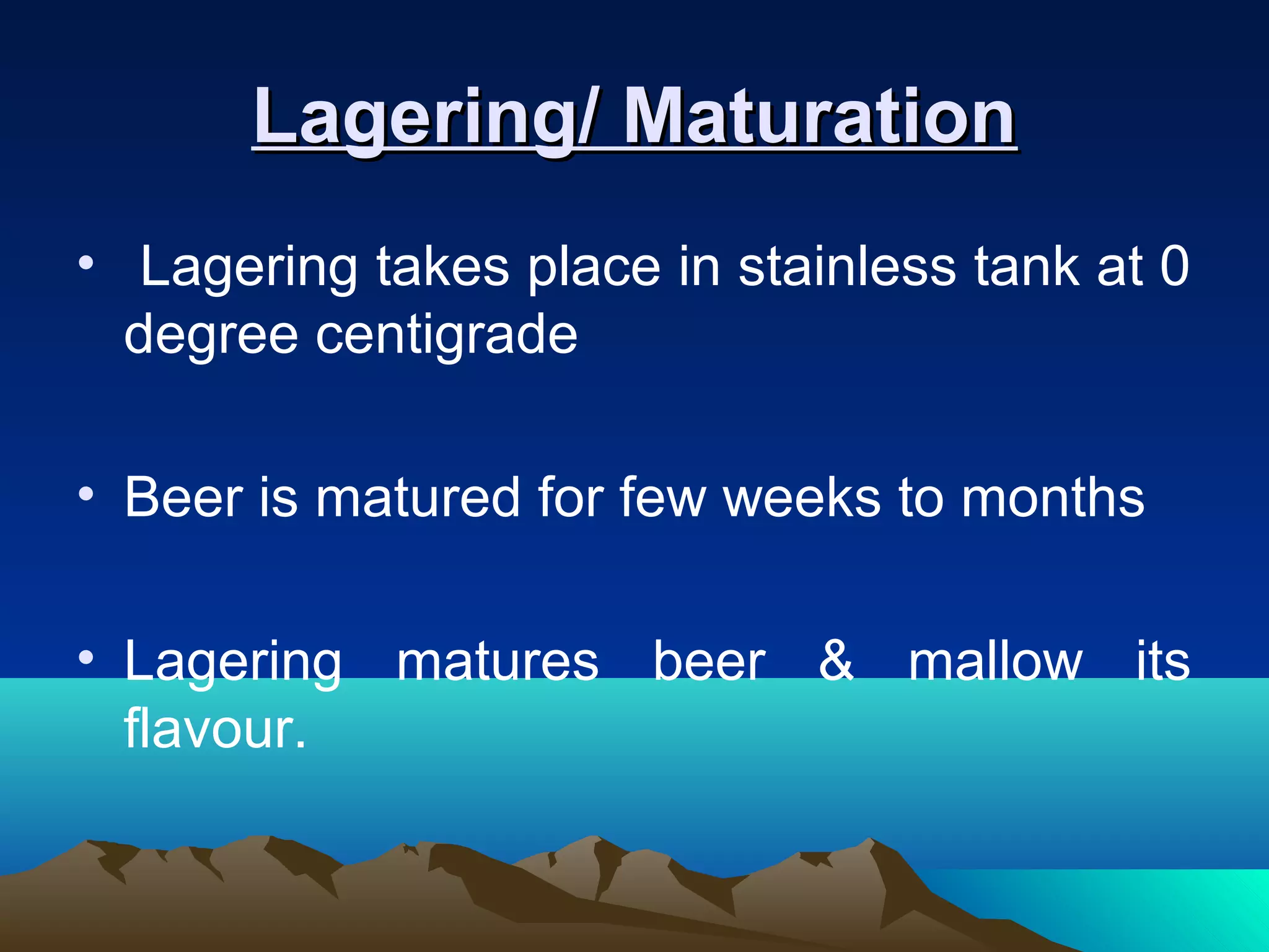 Lagering/ MaturationLagering/ Maturation
• Lagering takes place in stainless tank at 0
degree centigrade
• Beer is matured for few weeks to months
• Lagering matures beer & mallow its
flavour.
 