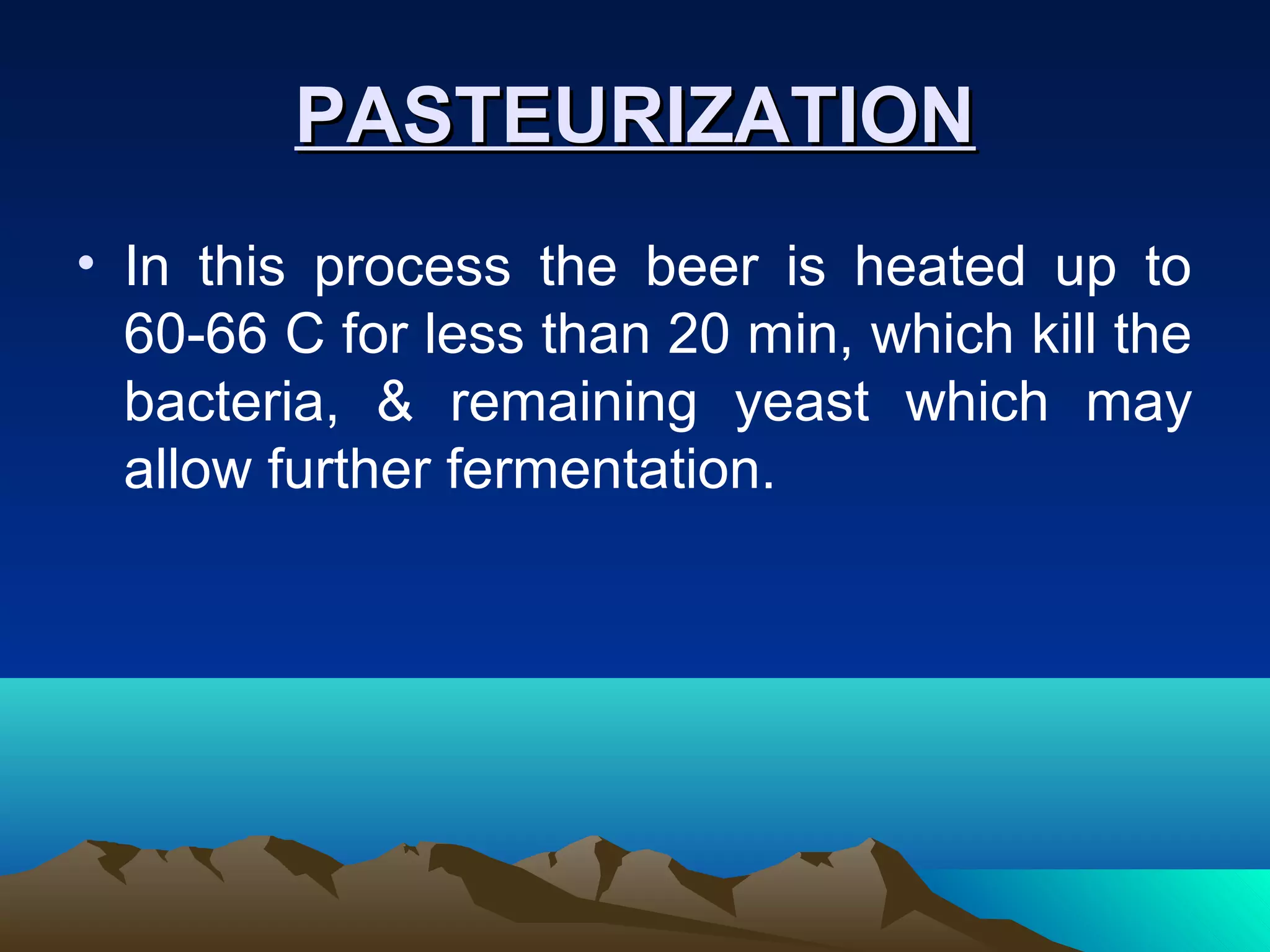 PASTEURIZATIONPASTEURIZATION
• In this process the beer is heated up to
60-66 C for less than 20 min, which kill the
bacteria, & remaining yeast which may
allow further fermentation.
 
