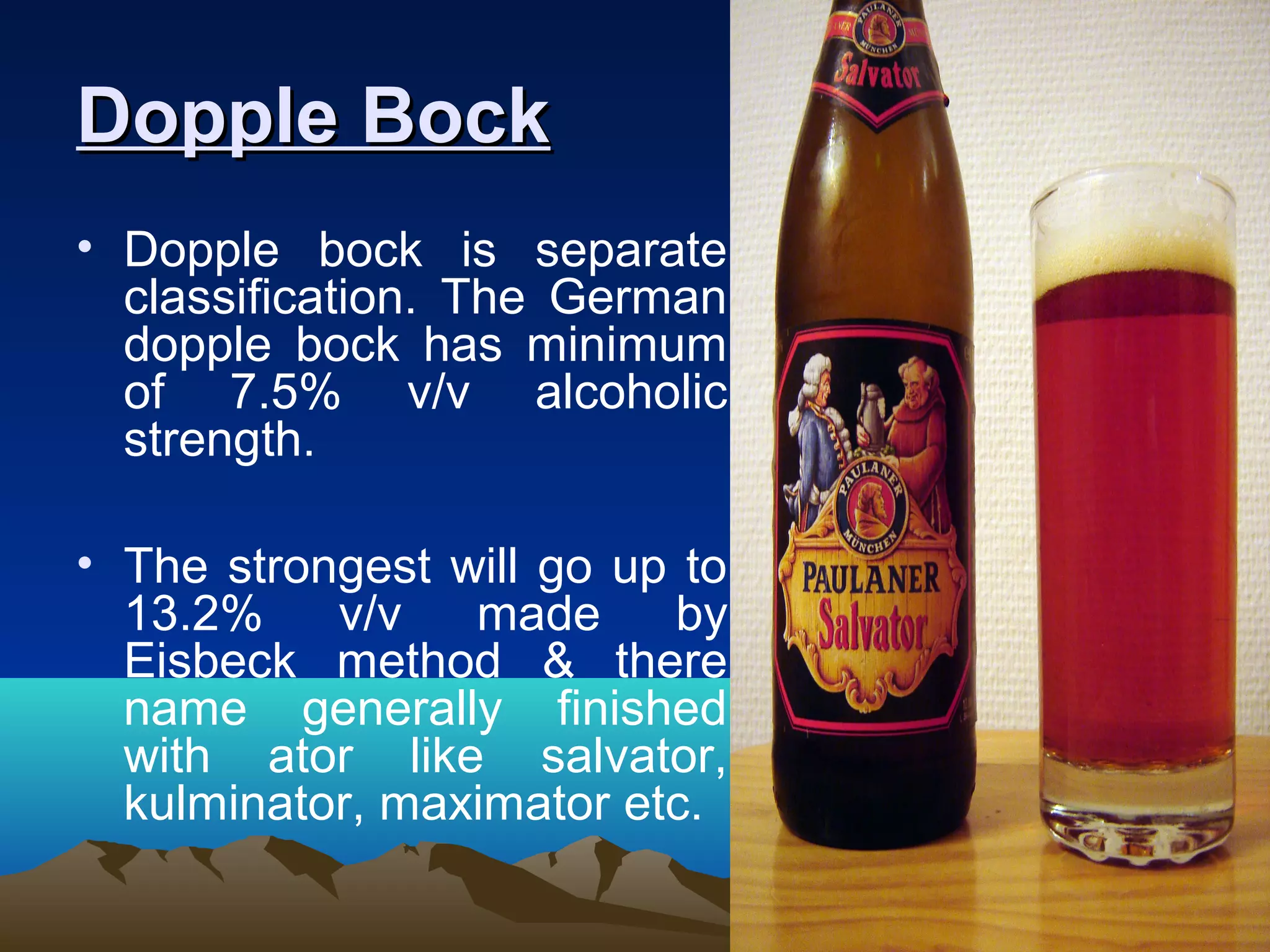 Dopple BockDopple Bock
• Dopple bock is separate
classification. The German
dopple bock has minimum
of 7.5% v/v alcoholic
strength.
• The strongest will go up to
13.2% v/v made by
Eisbeck method & there
name generally finished
with ator like salvator,
kulminator, maximator etc.
 