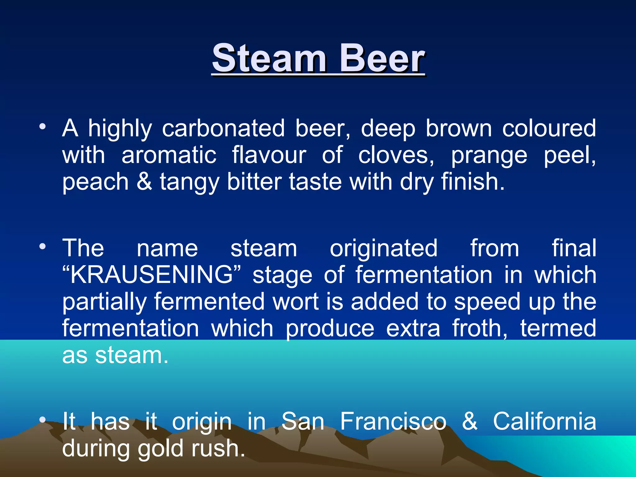 Steam BeerSteam Beer
• A highly carbonated beer, deep brown coloured
with aromatic flavour of cloves, prange peel,
peach & tangy bitter taste with dry finish.
• The name steam originated from final
“KRAUSENING” stage of fermentation in which
partially fermented wort is added to speed up the
fermentation which produce extra froth, termed
as steam.
• It has it origin in San Francisco & California
during gold rush.
 