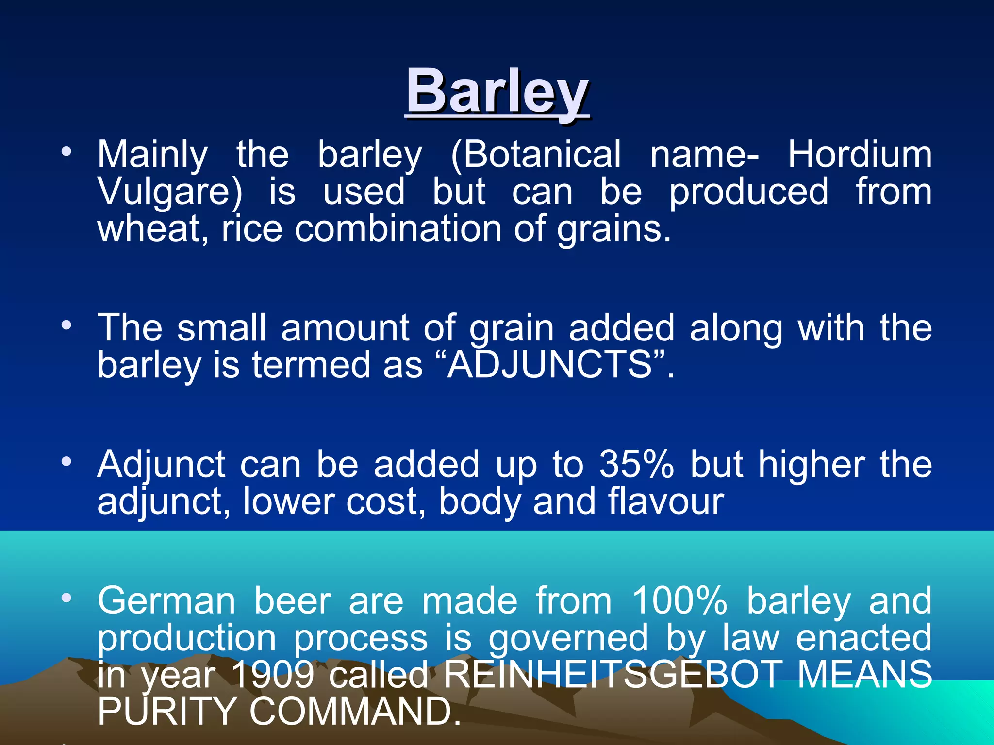 BarleyBarley
• Mainly the barley (Botanical name- Hordium
Vulgare) is used but can be produced from
wheat, rice combination of grains.
• The small amount of grain added along with the
barley is termed as “ADJUNCTS”.
• Adjunct can be added up to 35% but higher the
adjunct, lower cost, body and flavour
• German beer are made from 100% barley and
production process is governed by law enacted
in year 1909 called REINHEITSGEBOT MEANS
PURITY COMMAND.
 