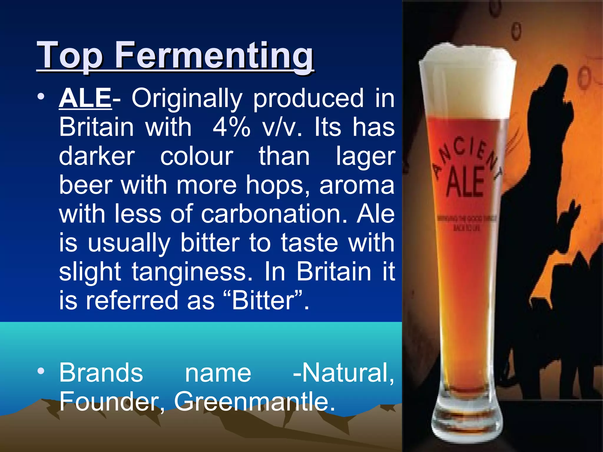 Top FermentingTop Fermenting
• ALE- Originally produced in
Britain with 4% v/v. Its has
darker colour than lager
beer with more hops, aroma
with less of carbonation. Ale
is usually bitter to taste with
slight tanginess. In Britain it
is referred as “Bitter”.
• Brands name -Natural,
Founder, Greenmantle.
 