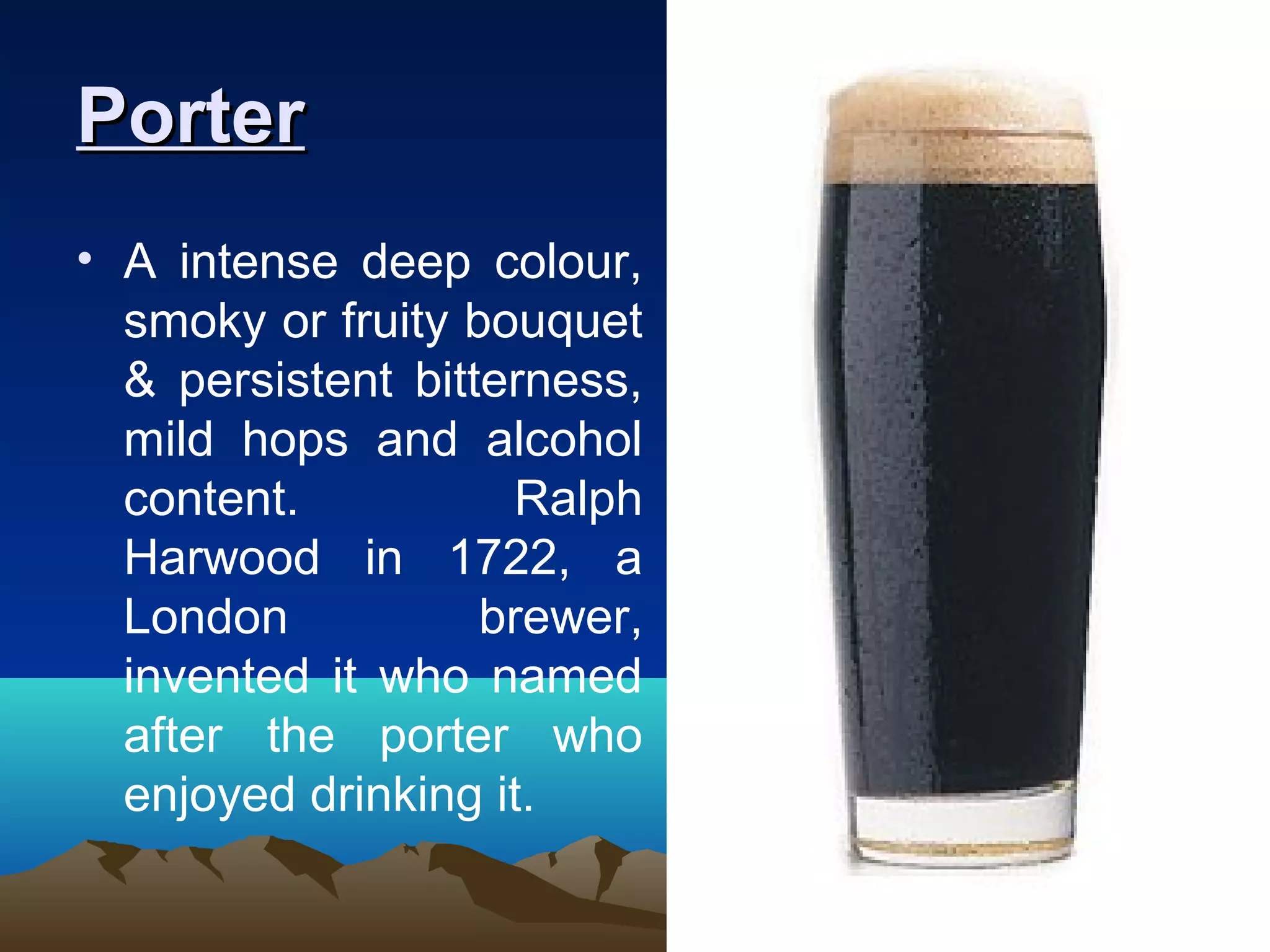 PorterPorter
• A intense deep colour,
smoky or fruity bouquet
& persistent bitterness,
mild hops and alcohol
content. Ralph
Harwood in 1722, a
London brewer,
invented it who named
after the porter who
enjoyed drinking it.
 