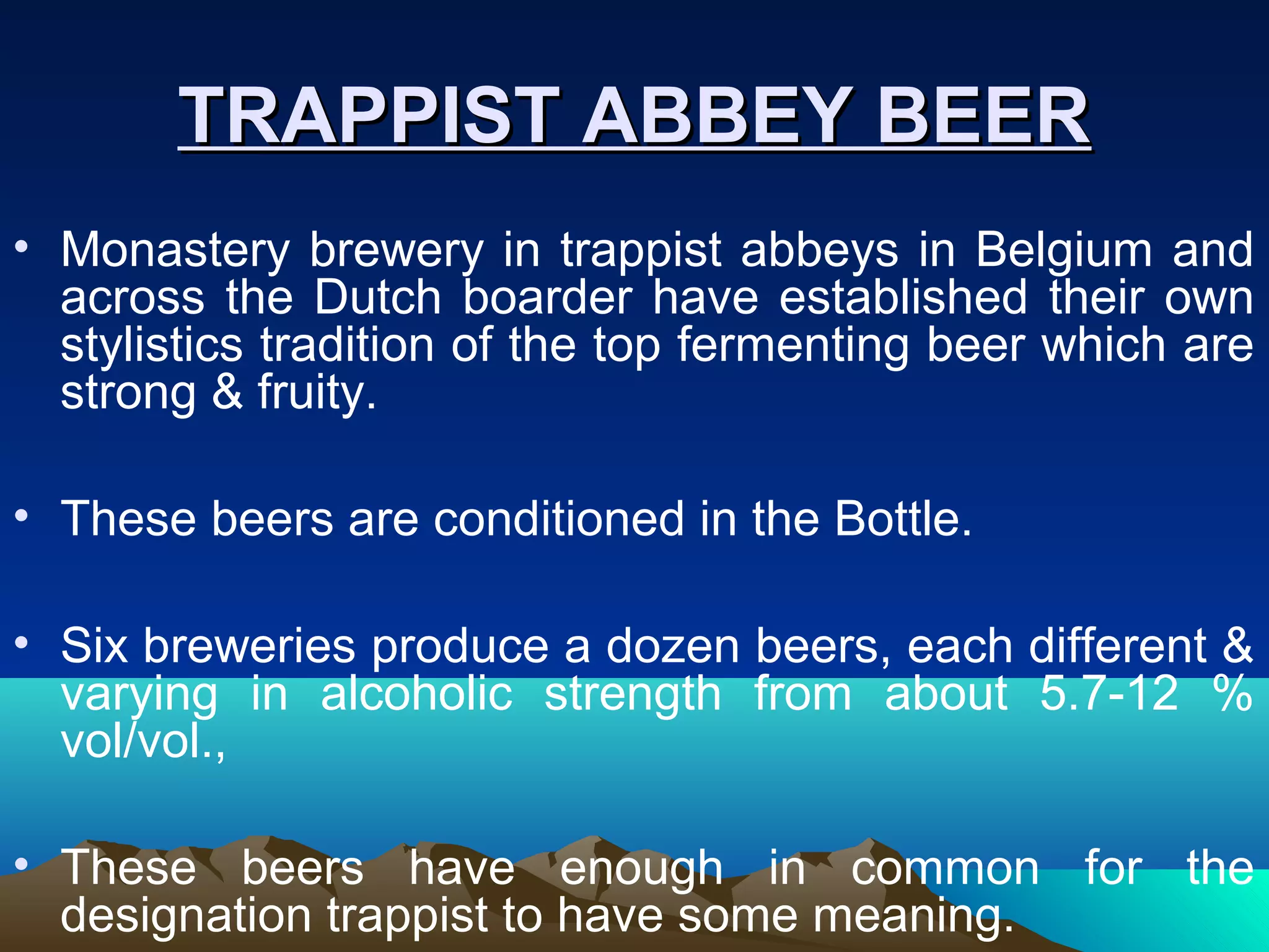 TRAPPIST ABBEY BEERTRAPPIST ABBEY BEER
• Monastery brewery in trappist abbeys in Belgium and
across the Dutch boarder have established their own
stylistics tradition of the top fermenting beer which are
strong & fruity.
• These beers are conditioned in the Bottle.
• Six breweries produce a dozen beers, each different &
varying in alcoholic strength from about 5.7-12 %
vol/vol.,
• These beers have enough in common for the
designation trappist to have some meaning.
 