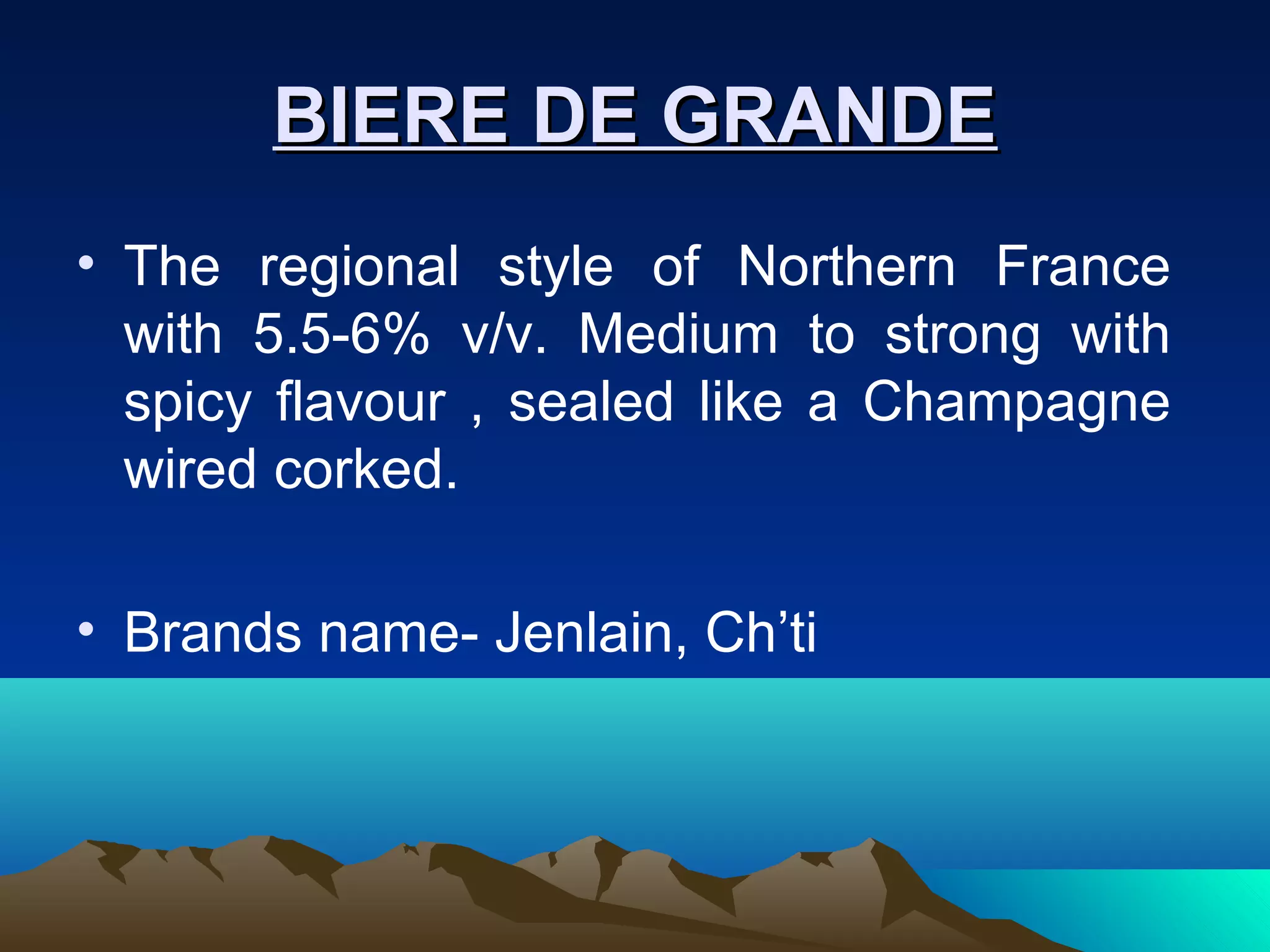 BIERE DE GRANDEBIERE DE GRANDE
• The regional style of Northern France
with 5.5-6% v/v. Medium to strong with
spicy flavour , sealed like a Champagne
wired corked.
• Brands name- Jenlain, Ch’ti
 