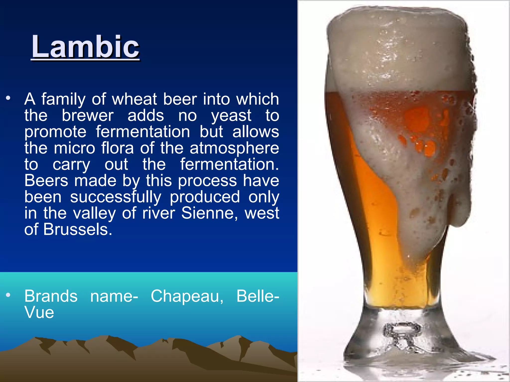 LambicLambic
• A family of wheat beer into which
the brewer adds no yeast to
promote fermentation but allows
the micro flora of the atmosphere
to carry out the fermentation.
Beers made by this process have
been successfully produced only
in the valley of river Sienne, west
of Brussels.
• Brands name- Chapeau, Belle-
Vue
 