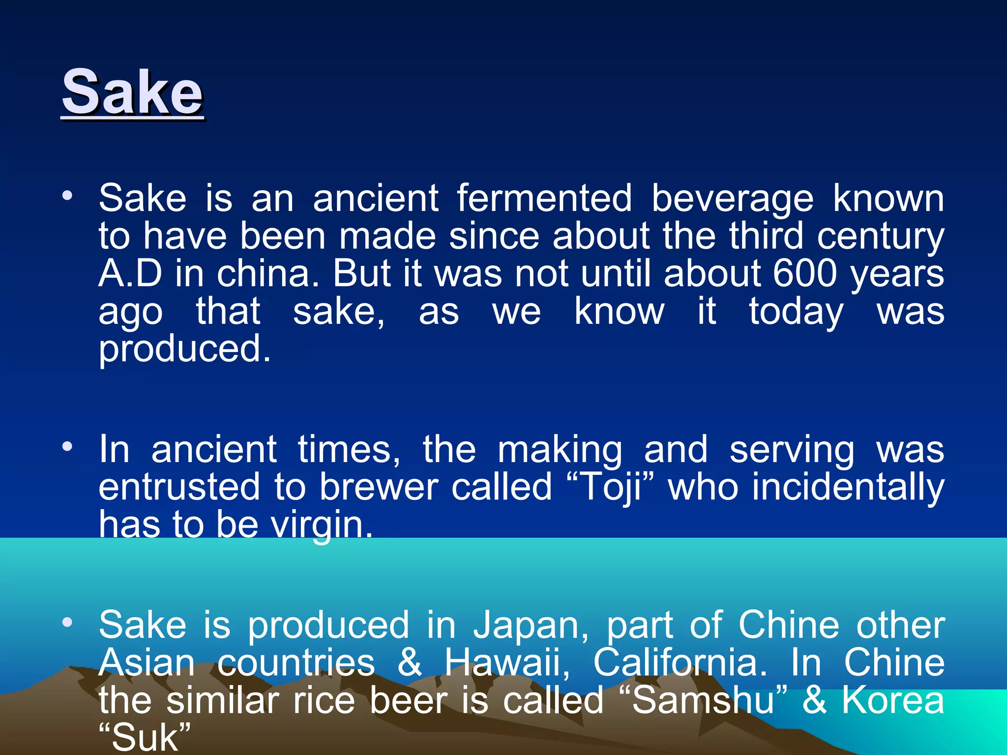 SakeSake
• Sake is an ancient fermented beverage known
to have been made since about the third century
A.D in china. But it was not until about 600 years
ago that sake, as we know it today was
produced.
• In ancient times, the making and serving was
entrusted to brewer called “Toji” who incidentally
has to be virgin.
• Sake is produced in Japan, part of Chine other
Asian countries & Hawaii, California. In Chine
the similar rice beer is called “Samshu” & Korea
“Suk”
 