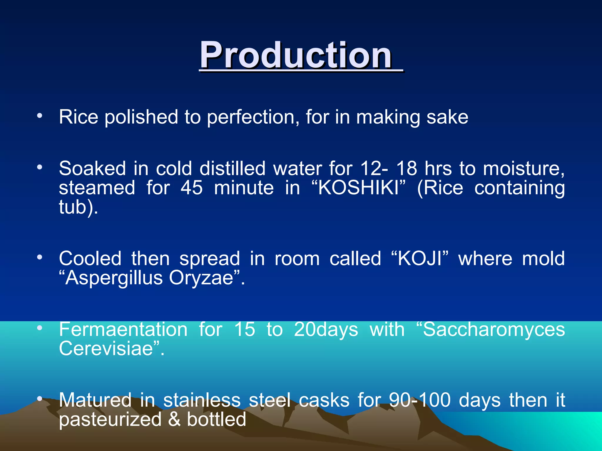 ProductionProduction
• Rice polished to perfection, for in making sake
• Soaked in cold distilled water for 12- 18 hrs to moisture,
steamed for 45 minute in “KOSHIKI” (Rice containing
tub).
• Cooled then spread in room called “KOJI” where mold
“Aspergillus Oryzae”.
• Fermaentation for 15 to 20days with “Saccharomyces
Cerevisiae”.
• Matured in stainless steel casks for 90-100 days then it
pasteurized & bottled
 