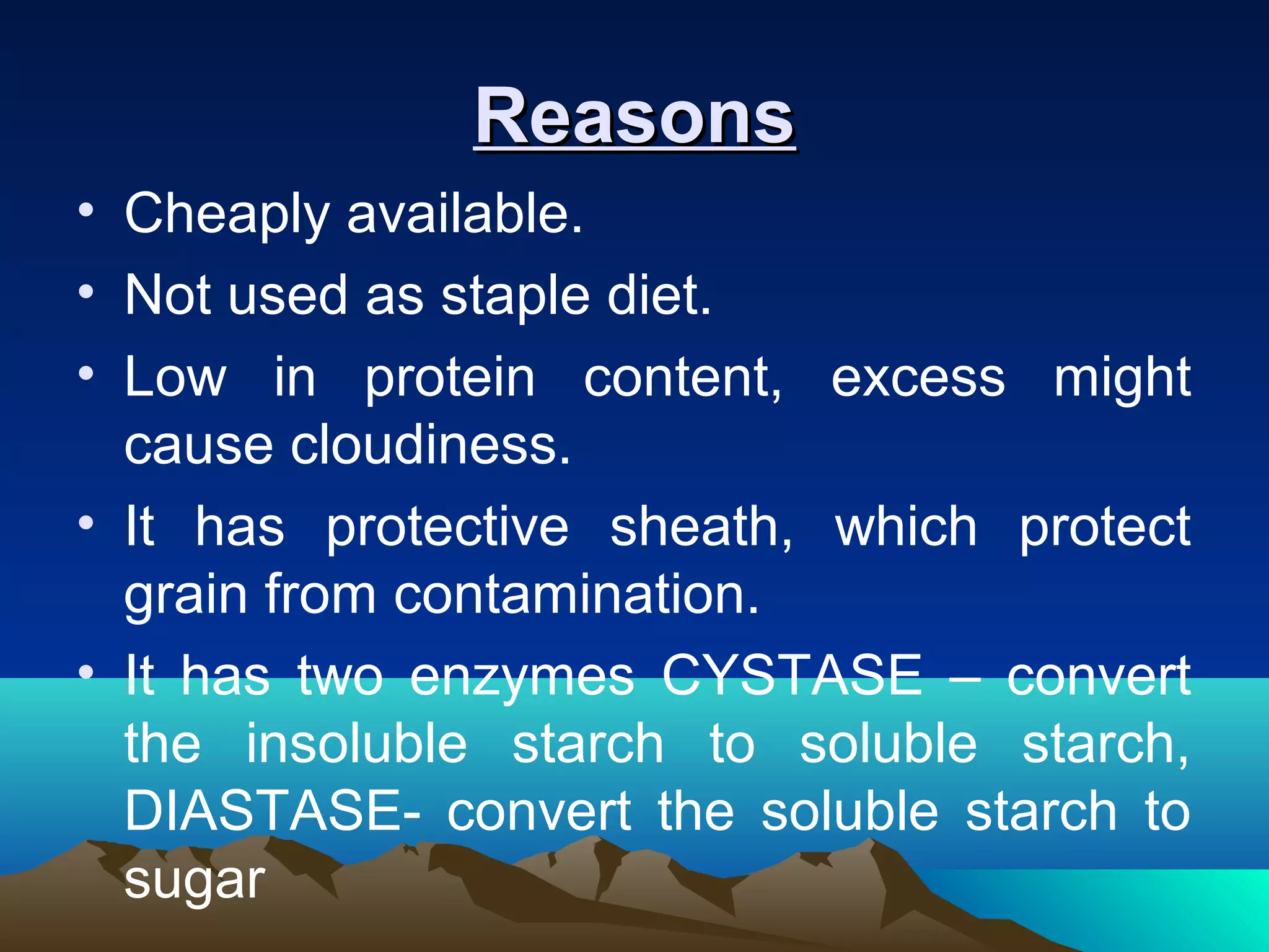 ReasonsReasons
• Cheaply available.
• Not used as staple diet.
• Low in protein content, excess might
cause cloudiness.
• It has protective sheath, which protect
grain from contamination.
• It has two enzymes CYSTASE – convert
the insoluble starch to soluble starch,
DIASTASE- convert the soluble starch to
sugar
 