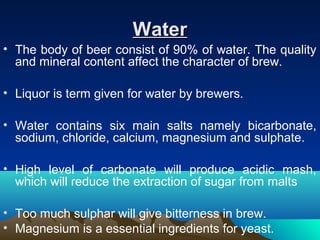 WaterWater
• The body of beer consist of 90% of water. The quality
and mineral content affect the character of brew.
• Liquor is term given for water by brewers.
• Water contains six main salts namely bicarbonate,
sodium, chloride, calcium, magnesium and sulphate.
• High level of carbonate will produce acidic mash,
which will reduce the extraction of sugar from malts
• Too much sulphar will give bitterness in brew.
• Magnesium is a essential ingredients for yeast.
 