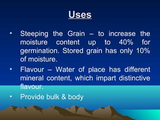 UsesUses
• Steeping the Grain – to increase the
moisture content up to 40% for
germination. Stored grain has only 10%
of moisture.
• Flavour – Water of place has different
mineral content, which impart distinctive
flavour.
• Provide bulk & body
 