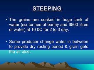 STEEPINGSTEEPING
• The grains are soaked in huge tank of
water (six tonnes of barley and 6800 litres
of water) at 10 0C for 2 to 3 day.
• Some producer change water in between
to provide dry resting period & grain gets
the air also.
 