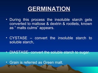 GERMINATIONGERMINATION
• During this process the insoluble starch gets
converted to maltose & dextrin & rootlets, known
as “ malts culms” appears.
• CYSTASE – convert the insoluble starch to
soluble starch,
• DIASTASE- convert the soluble starch to sugar.
• Grain is referred as Green malt.
 