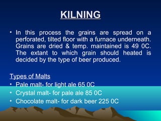 KILNINGKILNING
• In this process the grains are spread on a
perforated, tilted floor with a furnace underneath.
Grains are dried & temp. maintained is 49 0C.
The extant to which grain should heated is
decided by the type of beer produced.
Types of Malts
• Pale malt- for light ale 65 0C
• Crystal malt- for pale ale 85 0C
• Chocolate malt- for dark beer 225 0C
 
