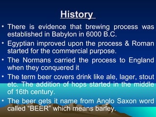 HistoryHistory
• There is evidence that brewing process was
established in Babylon in 6000 B.C.
• Egyptian improved upon the process & Roman
started for the commercial purpose.
• The Normans carried the process to England
when they conquered it
• The term beer covers drink like ale, lager, stout
etc. The addition of hops started in the middle
of 16th century.
• The beer gets it name from Anglo Saxon word
called “BEER” which means barley.
 