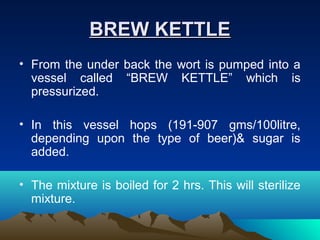 BREW KETTLEBREW KETTLE
• From the under back the wort is pumped into a
vessel called “BREW KETTLE” which is
pressurized.
• In this vessel hops (191-907 gms/100litre,
depending upon the type of beer)& sugar is
added.
• The mixture is boiled for 2 hrs. This will sterilize
mixture.
 