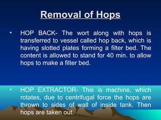 Removal of HopsRemoval of Hops
• HOP BACK- The wort along with hops is
transferred to vessel called hop back, which is
having slotted plates forming a filter bed. The
content is allowed to stand for 40 min. to allow
hops to make a filter bed.
• HOP EXTRACTOR- This is machine, which
rotates, due to centrifugal force the hops are
thrown to sides of wall of inside tank. Then
hops are taken out.
 