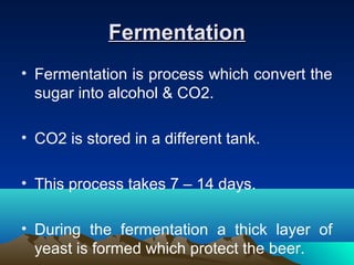 FermentationFermentation
• Fermentation is process which convert the
sugar into alcohol & CO2.
• CO2 is stored in a different tank.
• This process takes 7 – 14 days.
• During the fermentation a thick layer of
yeast is formed which protect the beer.
 