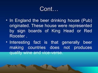 Cont…Cont…
• In England the beer drinking house (Pub)
originated. These house were represented
by sign boards of King Head or Red
Rooster .
• Interesting fact is that generally beer
making countries does not produces
quality wine and vice-verse.
 