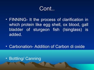Cont..Cont..
• FINNING- It the process of clarification in
which protein like egg shell, ox blood, gall
bladder of sturgeon fish (Isinglass) is
added.
• Carbonation- Addition of Carbon di oxide
• Bottling/ Canning
 
