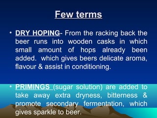 Few termsFew terms
• DRY HOPING- From the racking back the
beer runs into wooden casks in which
small amount of hops already been
added. which gives beers delicate aroma,
flavour & assist in conditioning.
• PRIMINGS (sugar solution) are added to
take away extra dryness, bitterness &
promote secondary fermentation, which
gives sparkle to beer.
 