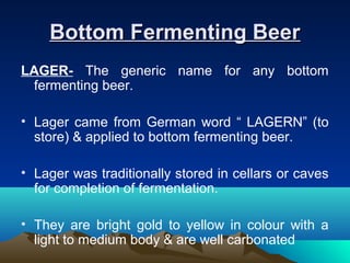 Bottom Fermenting BeerBottom Fermenting Beer
LAGER- The generic name for any bottom
fermenting beer.
• Lager came from German word “ LAGERN” (to
store) & applied to bottom fermenting beer.
• Lager was traditionally stored in cellars or caves
for completion of fermentation.
• They are bright gold to yellow in colour with a
light to medium body & are well carbonated
 