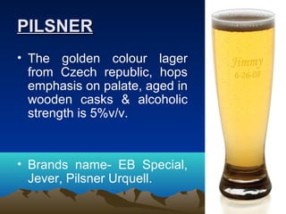PILSNERPILSNER
• The golden colour lager
from Czech republic, hops
emphasis on palate, aged in
wooden casks & alcoholic
strength is 5%v/v.
• Brands name- EB Special,
Jever, Pilsner Urquell.
 