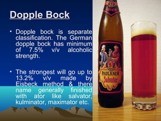 Dopple BockDopple Bock
• Dopple bock is separate
classification. The German
dopple bock has minimum
of 7.5% v/v alcoholic
strength.
• The strongest will go up to
13.2% v/v made by
Eisbeck method & there
name generally finished
with ator like salvator,
kulminator, maximator etc.
 